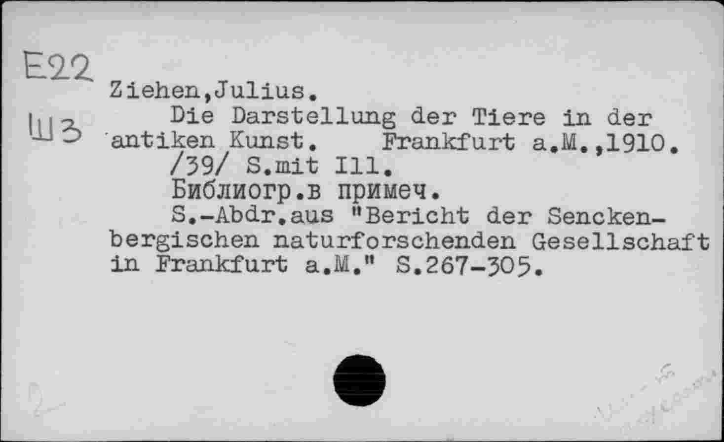 ﻿111 З
Ziehen,Julius.
Die Darstellung der Tiere in der antiken Kunst. Frankfurt a.M.,1910.
/59/ S.mit Ill.
Библиогр.в примеч.
S.-Abdr.aus ’’Bericht der Sencken-bergischen naturforschenden Gesellschaft in Frankfurt a.M.” S.267-305.